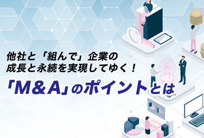 M&他社と「組んで」企業の成長と永続を実現してゆく！「M＆A」のポイントとは